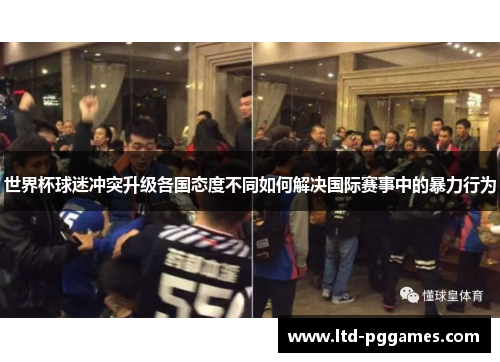 世界杯球迷冲突升级各国态度不同如何解决国际赛事中的暴力行为 世界杯球迷冲突升级各国态度不同如何解决国际赛事中的暴力行为