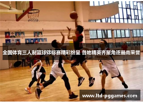 全国体育三人制篮球锦标赛精彩纷呈 各地精英齐聚角逐最高荣誉 全国体育三人制篮球锦标赛精彩纷呈 各地精英齐聚角逐最高荣誉