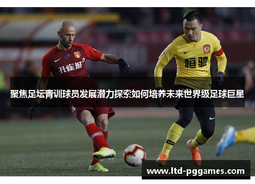 聚焦足坛青训球员发展潜力探索如何培养未来世界级足球巨星 聚焦足坛青训球员发展潜力探索如何培养未来世界级足球巨星