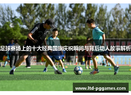 足球赛场上的十大经典国旗庆祝瞬间与背后动人故事解析