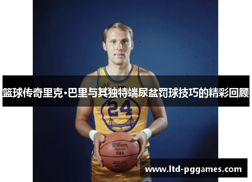 篮球传奇里克·巴里与其独特端尿盆罚球技巧的精彩回顾