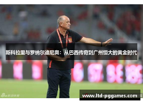 斯科拉里与罗纳尔迪尼奥:从巴西传奇到广州恒大的黄金时代 斯科拉里与罗纳尔迪尼奥:从巴西传奇到广州恒大的黄金时代