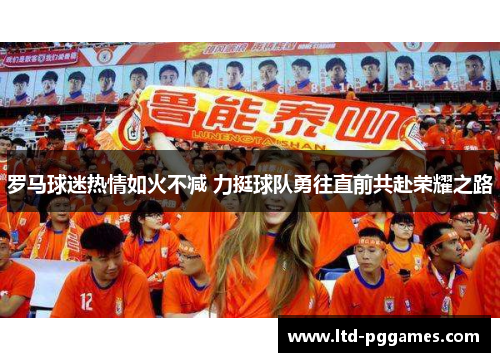 罗马球迷热情如火不减 力挺球队勇往直前共赴荣耀之路 罗马球迷热情如火不减 力挺球队勇往直前共赴荣耀之路