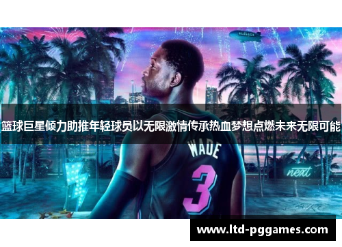 篮球巨星倾力助推年轻球员以无限激情传承热血梦想点燃未来无限可能 篮球巨星倾力助推年轻球员以无限激情传承热血梦想点燃未来无限可能