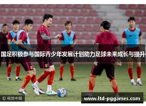 国足积极参与国际青少年发展计划助力足球未来成长与提升 国足积极参与国际青少年发展计划助力足球未来成长与提升