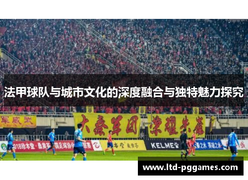 法甲球队与城市文化的深度融合与独特魅力探究 法甲球队与城市文化的深度融合与独特魅力探究
