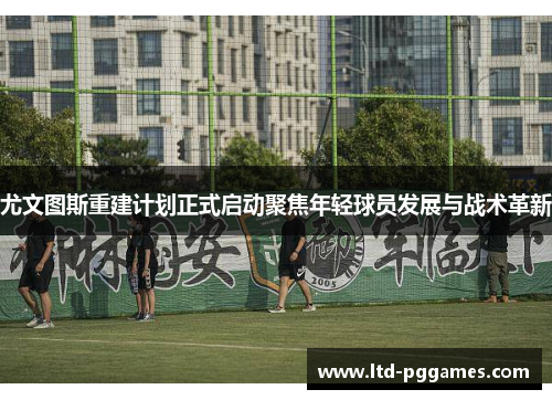尤文图斯重建计划正式启动聚焦年轻球员发展与战术革新 尤文图斯重建计划正式启动聚焦年轻球员发展与战术革新