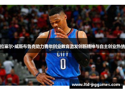 拉塞尔·威斯布鲁克助力青年创业教育激发创新精神与自主创业热情 拉塞尔·威斯布鲁克助力青年创业教育激发创新精神与自主创业热情
