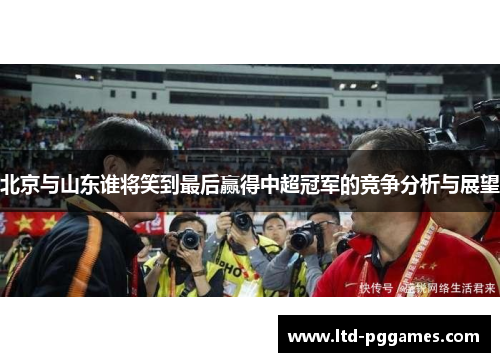 北京与山东谁将笑到最后赢得中超冠军的竞争分析与展望