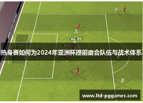 热身赛如何为2024年亚洲杯提前磨合队伍与战术体系 热身赛如何为2024年亚洲杯提前磨合队伍与战术体系