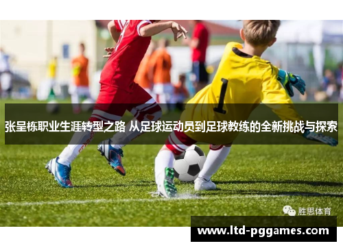 张呈栋职业生涯转型之路 从足球运动员到足球教练的全新挑战与探索