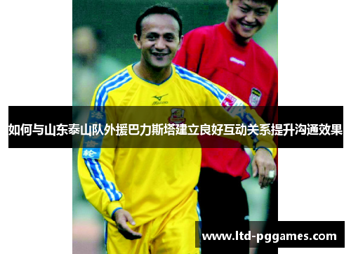 如何与山东泰山队外援巴力斯塔建立良好互动关系提升沟通效果 如何与山东泰山队外援巴力斯塔建立良好互动关系提升沟通效果