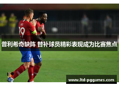 普利希奇缺阵 替补球员精彩表现成为比赛焦点 普利希奇缺阵 替补球员精彩表现成为比赛焦点